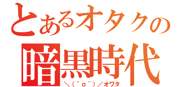 とあるオタクの暗黒時代（＼（＾ｏ＾）／オワタ）