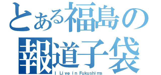 とある福島の報道子袋（Ｉ Ｌｉｖｅ ｉｎ Ｆｕｋｕｓｈｉｍａ）