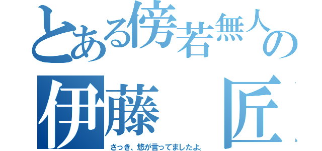 とある傍若無人の伊藤 匠（さっき、悠が言ってましたよ。）