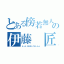 とある傍若無人の伊藤 匠（さっき、悠が言ってましたよ。）