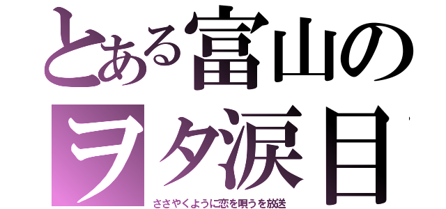 とある富山のヲタ涙目（ささやくように恋を唄うを放送）