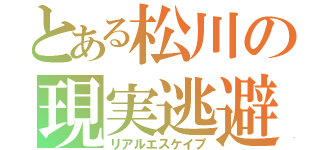 とある松川の現実逃避（リアルエスケイプ）