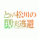 とある松川の現実逃避（リアルエスケイプ）