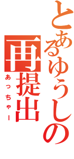 とあるゆうしの再提出Ⅱ（あっちゃー）