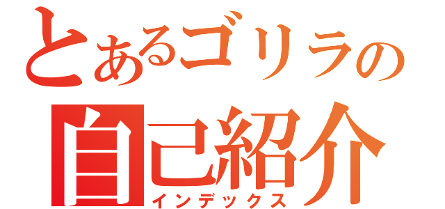 とあるゴリラの自己紹介（インデックス）