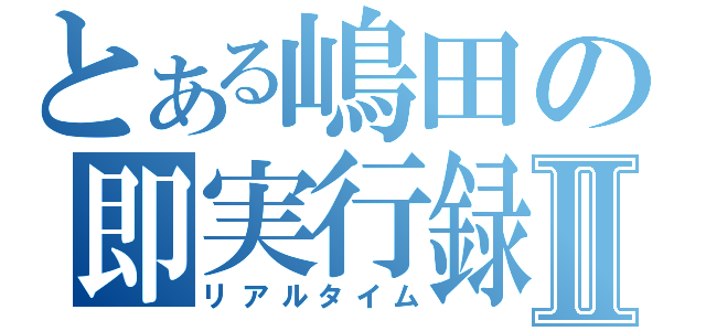 とある嶋田の即実行録Ⅱ（リアルタイム）