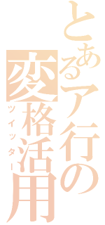 とあるア行の変格活用（ツイッター）