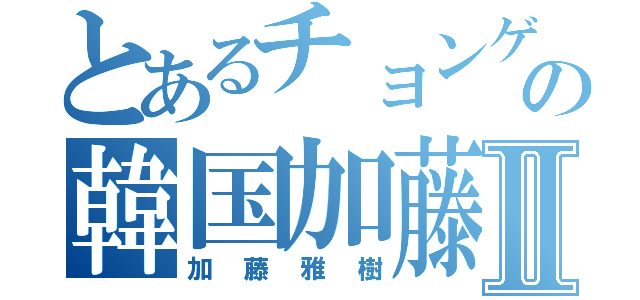 とあるチョンゲの韓国加藤Ⅱ（加藤雅樹）