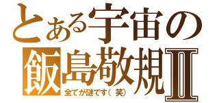 とある宇宙の飯島敬規Ⅱ（全てが謎です（笑））