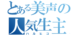 とある美声の人気生主（ハルヒコ）