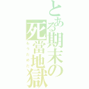 とある期末の死當地獄（もうだめだ）