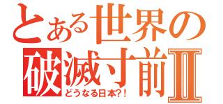 とある世界の破滅寸前Ⅱ（どうなる日本？！）