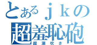 とあるｊｋの超羞恥砲（超潮吹き）