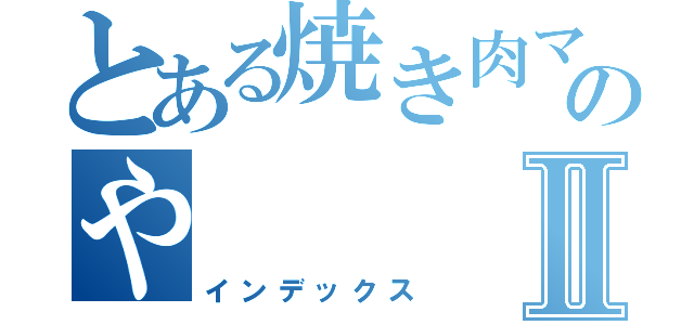 とある焼き肉マンのやⅡ（インデックス）