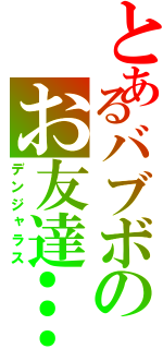 とあるバブボのお友達…………？（デンジャラス）