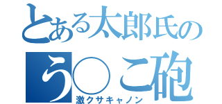 とある太郎氏のう◯こ砲（激クサキャノン）