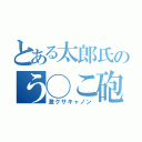 とある太郎氏のう◯こ砲（激クサキャノン）