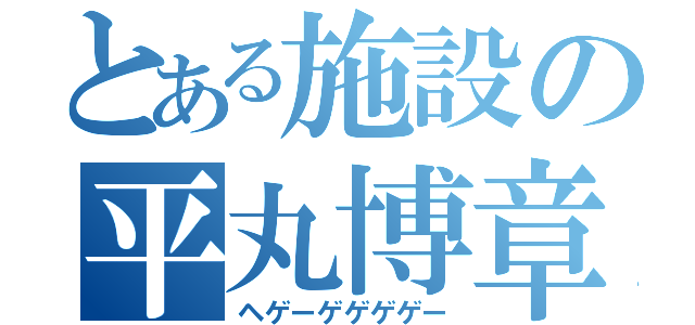 とある施設の平丸博章（ヘゲーゲゲゲゲー）