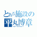 とある施設の平丸博章（ヘゲーゲゲゲゲー）