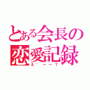 とある会長の恋愛記録（え゛ーー？）