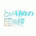 とある昼時の御挨拶（こんにちは）