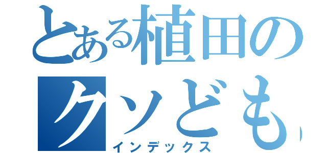 とある植田のクソども（インデックス）