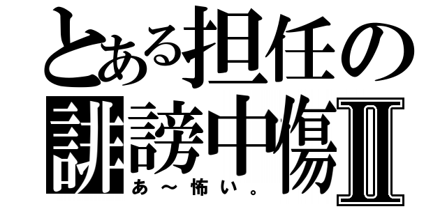 とある担任の誹謗中傷Ⅱ（あ～怖い。）