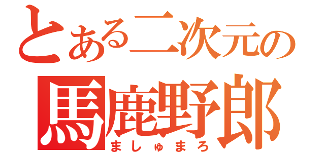 とある二次元の馬鹿野郎（ましゅまろ）