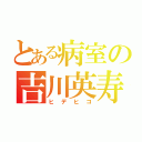 とある病室の吉川英寿（ヒデヒコ）