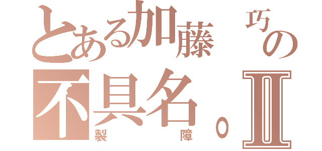 とある加藤 巧の不具名。Ⅱ（製障）