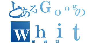 とあるＧｏｏｇｌｅアプリののｗｈｉｔｅｃｌｏｃｋ（白時計）