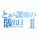 とある課題の提出日Ⅱ（ぜったいにくるな）