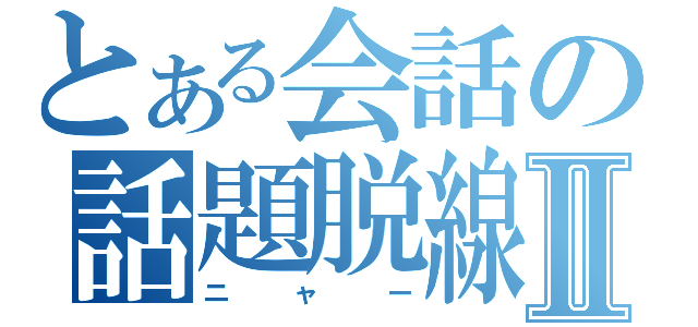 とある会話の話題脱線Ⅱ（ニャー）