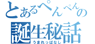 とあるぺんぺんの誕生秘話（うまれっぱなし）