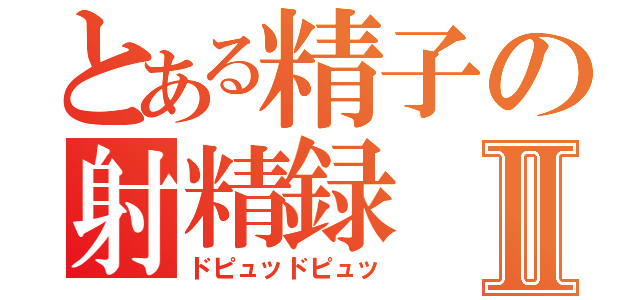 とある精子の射精録Ⅱ（ドピュッドピュッ）