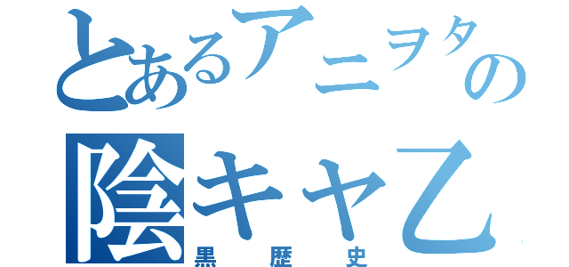 とあるアニヲタの陰キャ乙（黒歴史）