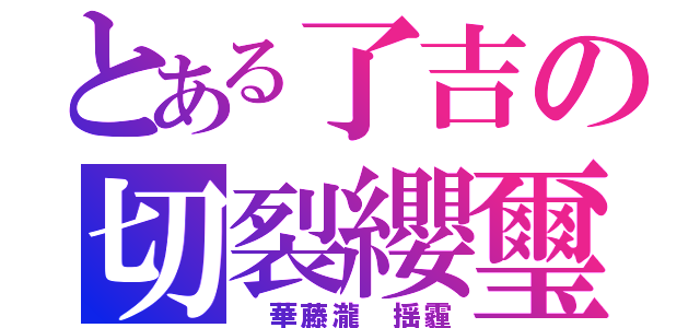 とある了吉の切裂纓璽（　華藤瀧　揺霾）