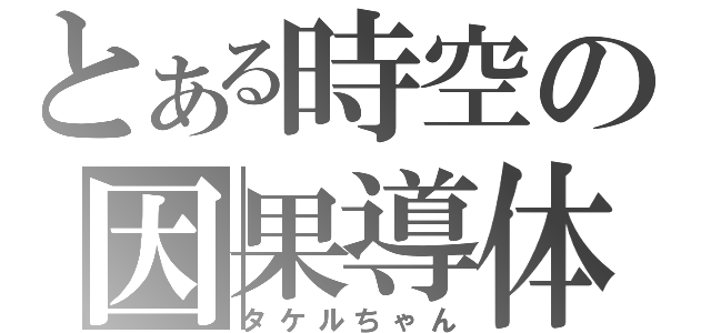 とある時空の因果導体（タケルちゃん）