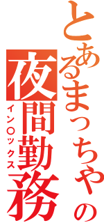 とあるまっちゃの夜間勤務Ⅱ（イン〇ックス）