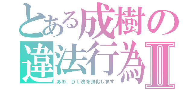 とある成樹の違法行為Ⅱ（あの、ＤＬ法を強化します）