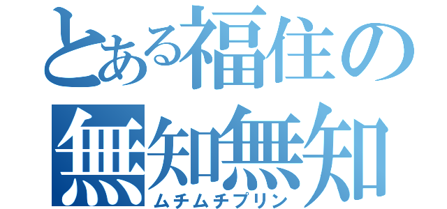 とある福住の無知無知（ムチムチプリン）