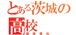 とある茨城の高校（根岸竜也）