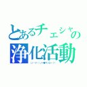 とあるチェシャ猫の浄化活動（（ノ・∀・）ノ＝●ウソコー！！）