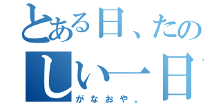 とある日、たのしい一日（がなおや。）