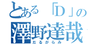 とある「Ｄ」の澤野達哉（だるがらみ）