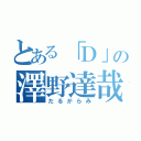 とある「Ｄ」の澤野達哉（だるがらみ）