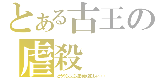 とある古王の虐殺（どうやらここら辺が俺の器らしい・・・）