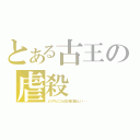 とある古王の虐殺（どうやらここら辺が俺の器らしい・・・）