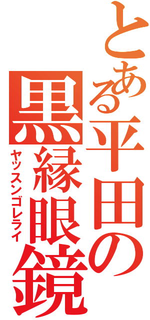 とある平田の黒縁眼鏡（ヤッスンゴレライ）