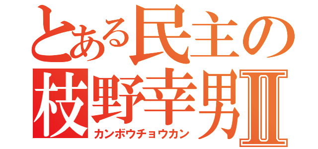 とある民主の枝野幸男Ⅱ（カンボウチョウカン）